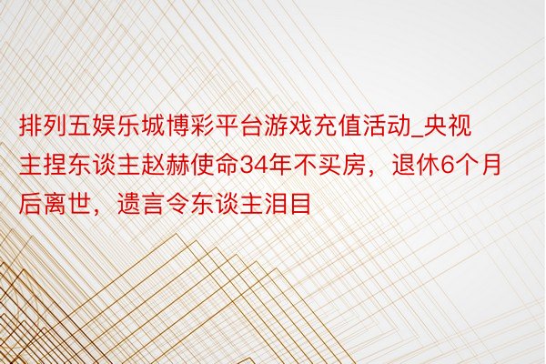排列五娱乐城博彩平台游戏充值活动_央视主捏东谈主赵赫使命34年不买房，退休6个月后离世，遗言令东谈主泪目