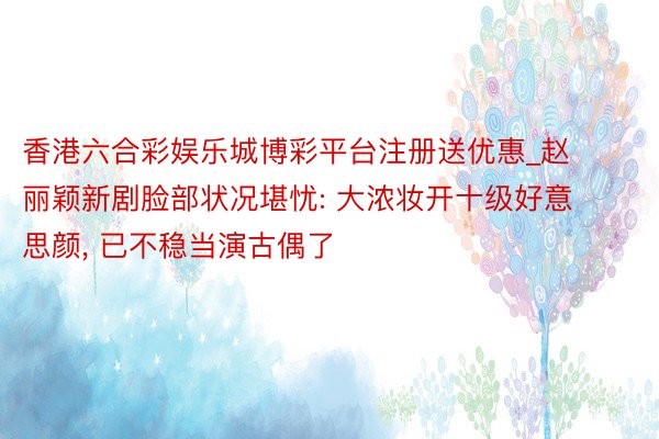 香港六合彩娱乐城博彩平台注册送优惠_赵丽颖新剧脸部状况堪忧: 大浓妆开十级好意思颜, 已不稳当演古偶了