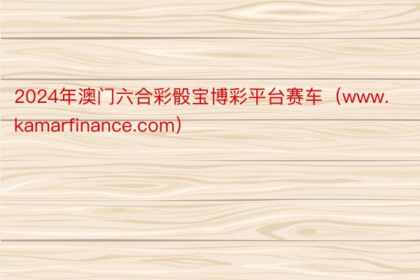 2024年澳门六合彩骰宝博彩平台赛车（www.kamarfinance.com）