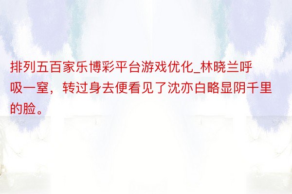 排列五百家乐博彩平台游戏优化_林晓兰呼吸一窒，转过身去便看见了沈亦白略显阴千里的脸。