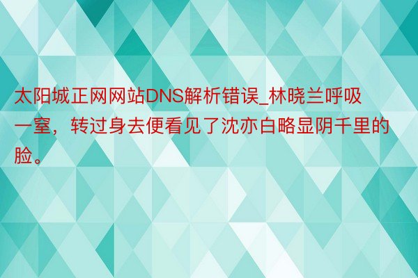 太阳城正网网站DNS解析错误_林晓兰呼吸一窒，转过身去便看见了沈亦白略显阴千里的脸。