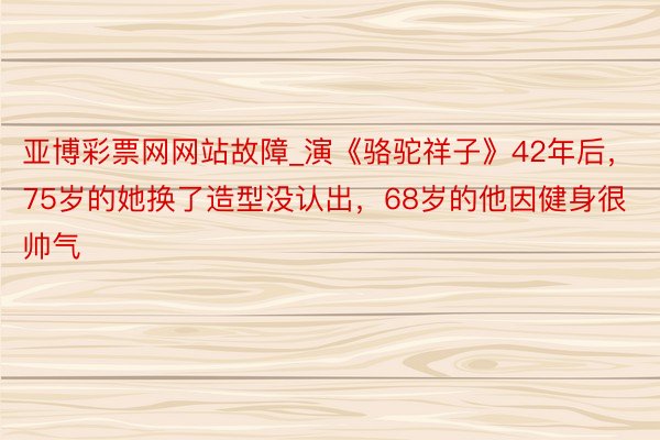 亚博彩票网网站故障_演《骆驼祥子》42年后，75岁的她换了造型没认出，68岁的他因健身很帅气