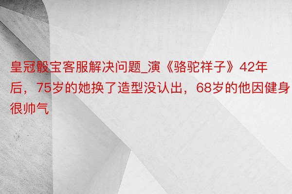 皇冠骰宝客服解决问题_演《骆驼祥子》42年后，75岁的她换了造型没认出，68岁的他因健身很帅气