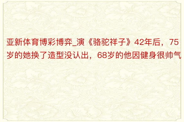 亚新体育博彩博弈_演《骆驼祥子》42年后，75岁的她换了造型没认出，68岁的他因健身很帅气