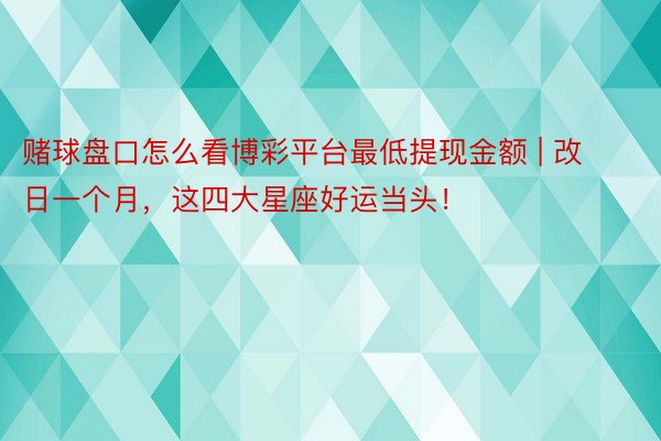 赌球盘口怎么看博彩平台最低提现金额 | 改日一个月，这四大星座好运当头！