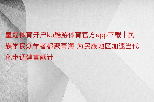 皇冠体育开户ku酷游体育官方app下载 | 民族学民众学者都聚青海 为民族地区加速当代化步调建言献计