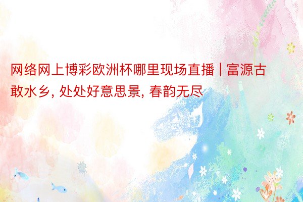 网络网上博彩欧洲杯哪里现场直播 | 富源古敢水乡, 处处好意思景, 春韵无尽