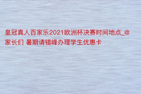 皇冠真人百家乐2021欧洲杯决赛时间地点_@家长们 暑期请错峰办理学生优惠卡