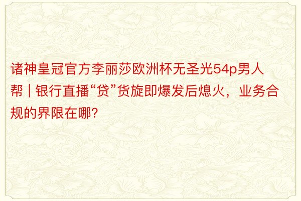 诸神皇冠官方李丽莎欧洲杯无圣光54p男人帮 | 银行直播“贷”货旋即爆发后熄火，业务合规的界限在哪？