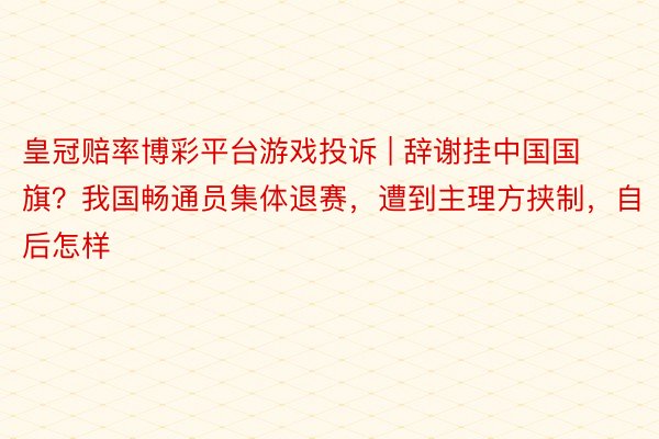 皇冠赔率博彩平台游戏投诉 | 辞谢挂中国国旗？我国畅通员集体退赛，遭到主理方挟制，自后怎样