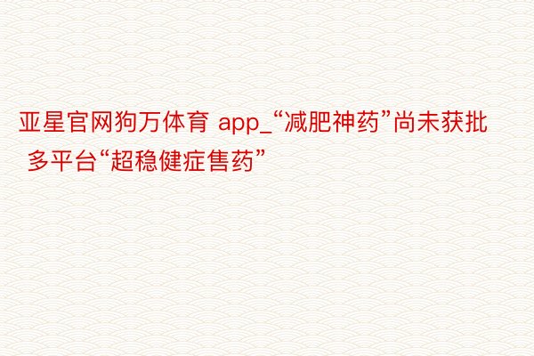 亚星官网狗万体育 app_“减肥神药”尚未获批 多平台“超稳健症售药”