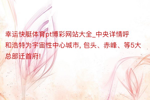 幸运快艇体育pt博彩网站大全_中央详情呼和浩特为宇宙性中心城市, 包头、赤峰、等5大总部迁首府!