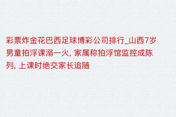 彩票炸金花巴西足球博彩公司排行_山西7岁男童拍浮课溺一火, 家属称拍浮馆监控成陈列, 上课时绝交家长追随
