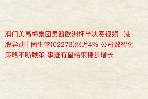 澳门美高梅集团男篮欧洲杯半决赛视频 | 港股异动 | 固生堂(02273)涨近4% 公司数智化策略不断鞭策 事迹有望结束稳步增长