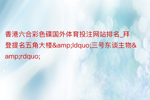 香港六合彩色碟国外体育投注网站排名_拜登提名五角大楼&ldquo;三号东谈主物&rdquo;