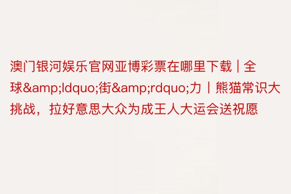 澳门银河娱乐官网亚博彩票在哪里下载 | 全球“街”力丨熊猫常识大挑战,拉好意思大众为成王人大运会送祝愿