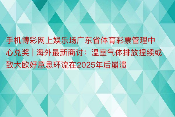 手机博彩网上娱乐场广东省体育彩票管理中心兑奖 | 海外最新商讨：温室气体排放捏续或致大欧好意思环流在2025年后崩溃