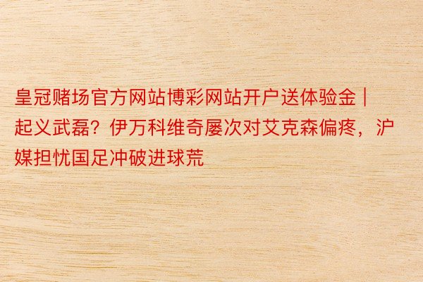 皇冠赌场官方网站博彩网站开户送体验金 | 起义武磊？伊万科维奇屡次对艾克森偏疼，沪媒担忧国足冲破进球荒