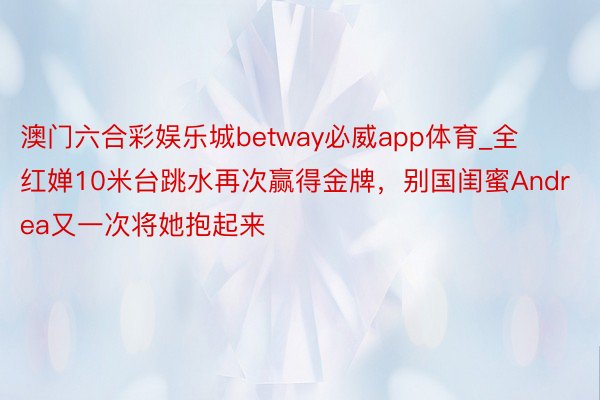 澳门六合彩娱乐城betway必威app体育_全红婵10米台跳水再次赢得金牌，别国闺蜜Andrea又一次将她抱起来