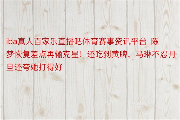 iba真人百家乐直播吧体育赛事资讯平台_陈梦恢复差点再输克星！还吃到黄牌，马琳不忍月旦还夸她打得好