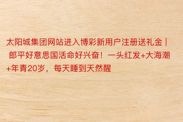 太阳城集团网站进入博彩新用户注册送礼金 | 郎平好意思国活命好兴奋！一头红发+大海潮+年青20岁，每天睡到天然醒