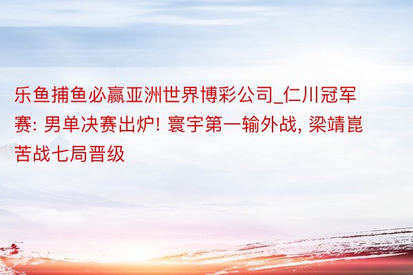 乐鱼捕鱼必赢亚洲世界博彩公司_仁川冠军赛: 男单决赛出炉! 寰宇第一输外战, 梁靖崑苦战七局晋级