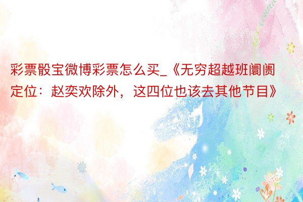 彩票骰宝微博彩票怎么买_《无穷超越班阛阓定位：赵奕欢除外，这四位也该去其他节目》