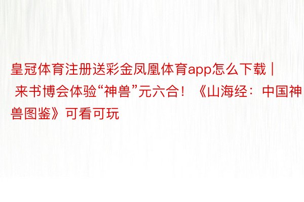 皇冠体育注册送彩金凤凰体育app怎么下载 | 来书博会体验“神兽”元六合！《山海经：中国神兽图鉴》可看可玩