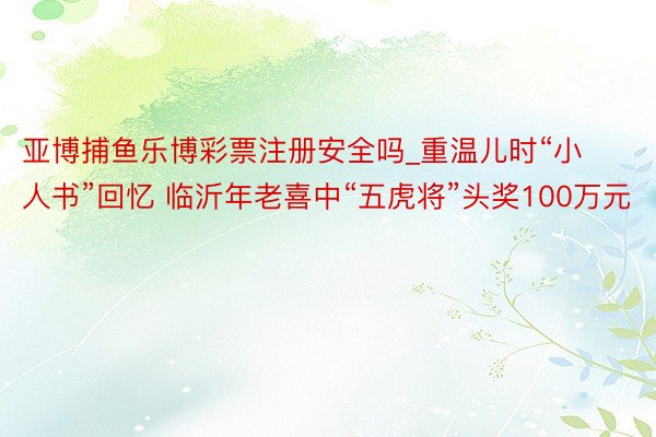 亚博捕鱼乐博彩票注册安全吗_重温儿时“小人书”回忆 临沂年老喜中“五虎将”头奖100万元