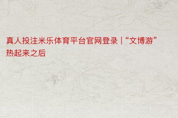 真人投注米乐体育平台官网登录 | “文博游”热起来之后