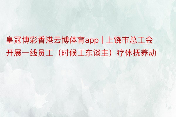 皇冠博彩香港云博体育app | 上饶市总工会开展一线员工（时候工东谈主）疗休抚养动