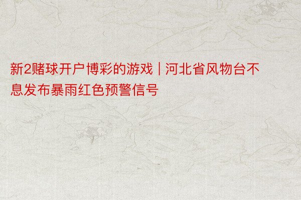 新2赌球开户博彩的游戏 | 河北省风物台不息发布暴雨红色预警信号
