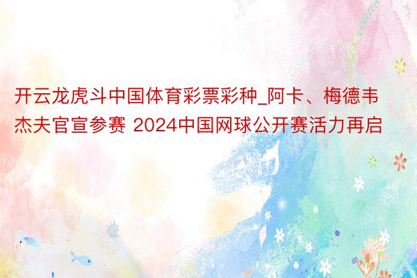 开云龙虎斗中国体育彩票彩种_阿卡、梅德韦杰夫官宣参赛 2024中国网球公开赛活力再启