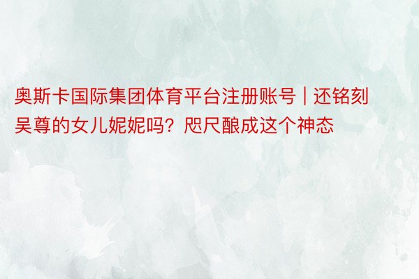 奥斯卡国际集团体育平台注册账号 | 还铭刻吴尊的女儿妮妮吗？咫尺酿成这个神态