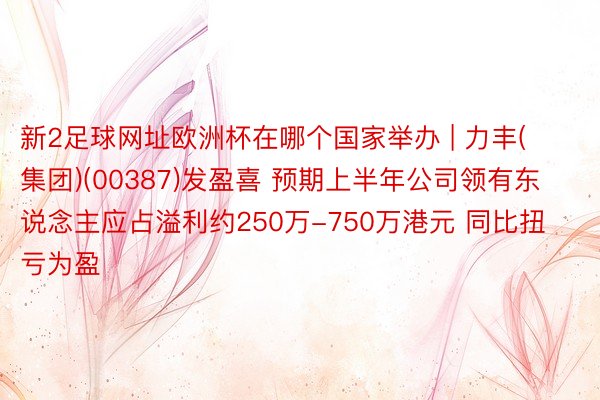 新2足球网址欧洲杯在哪个国家举办 | 力丰(集团)(00387)发盈喜 预期上半年公司领有东说念主应占溢利约250万-750万港元 同比扭亏为盈
