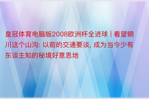 皇冠体育电脑版2008欧洲杯全进球 | 看望辋川这个山沟: 以前的交通要谈, 成为当今少有东谈主知的秘境好意思地