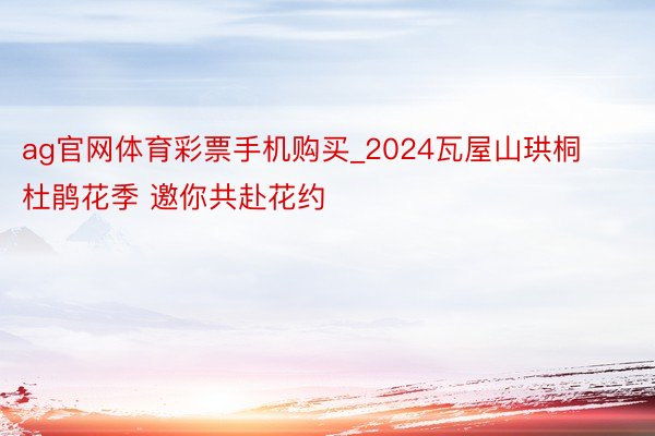 ag官网体育彩票手机购买_2024瓦屋山珙桐杜鹃花季 邀你共赴花约