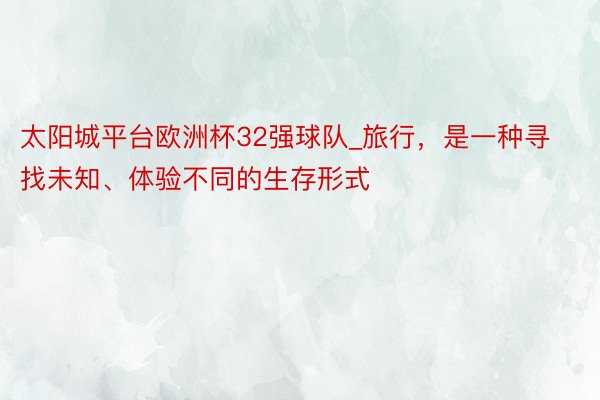 太阳城平台欧洲杯32强球队_旅行，是一种寻找未知、体验不同的生存形式