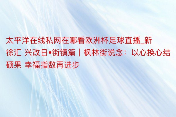 太平洋在线私网在哪看欧洲杯足球直播_新徐汇 兴改日•街镇篇｜枫林街说念：以心换心结硕果 幸福指数再进步