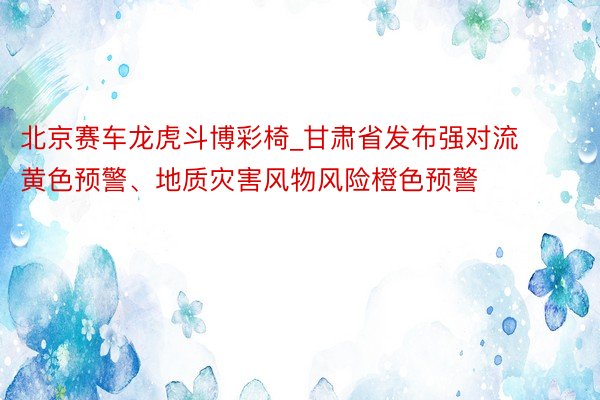 北京赛车龙虎斗博彩椅_甘肃省发布强对流黄色预警、地质灾害风物风险橙色预警