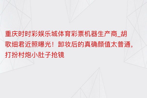 重庆时时彩娱乐城体育彩票机器生产商_胡歌细君近照曝光！卸妆后的真确颜值太普通，打扮村炮小肚子抢镜