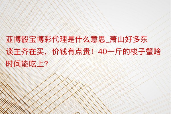 亚博骰宝博彩代理是什么意思_萧山好多东谈主齐在买，价钱有点贵！40一斤的梭子蟹啥时间能吃上？