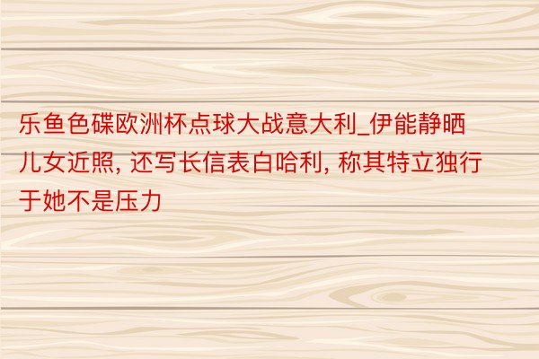 乐鱼色碟欧洲杯点球大战意大利_伊能静晒儿女近照, 还写长信表白哈利, 称其特立独行于她不是压力