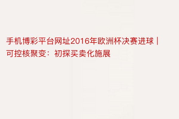 手机博彩平台网址2016年欧洲杯决赛进球 | 可控核聚变：初探买卖化施展