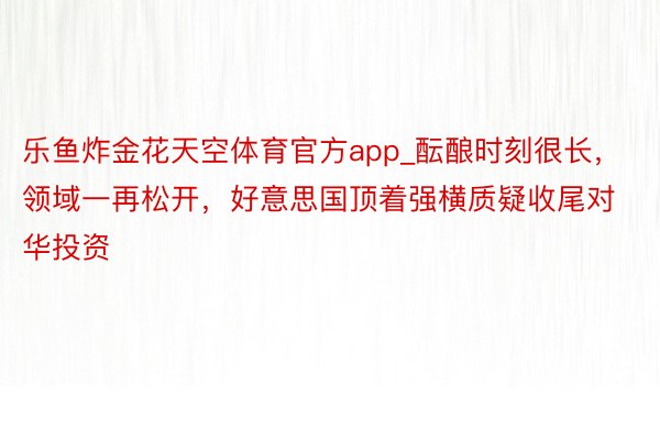 乐鱼炸金花天空体育官方app_酝酿时刻很长，领域一再松开，好意思国顶着强横质疑收尾对华投资