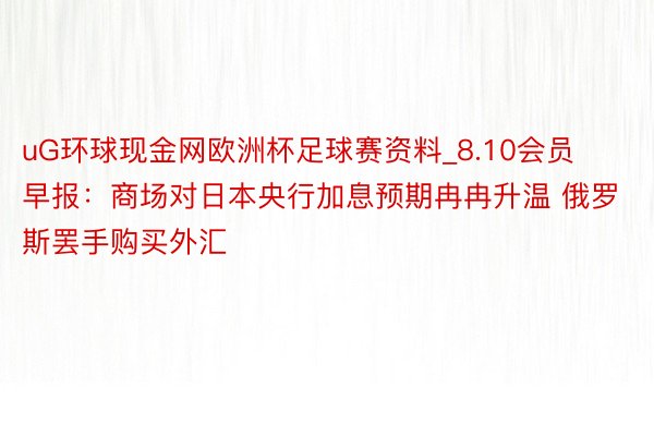 uG环球现金网欧洲杯足球赛资料_8.10会员早报：商场对日本央行加息预期冉冉升温 俄罗斯罢手购买外汇