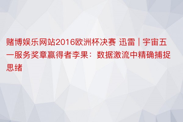 赌博娱乐网站2016欧洲杯决赛 迅雷 | 宇宙五一服务奖章赢得者李果：数据激流中精确捕捉思绪