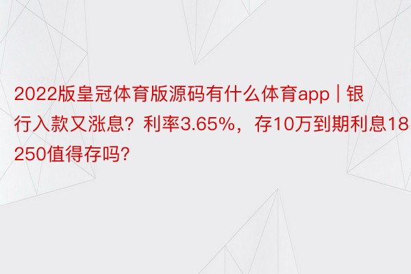 2022版皇冠体育版源码有什么体育app | 银行入款又涨息？利率3.65%，存10万到期利息18250值得存吗？