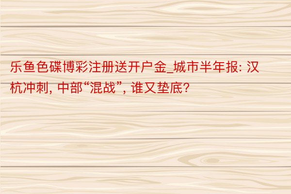 乐鱼色碟博彩注册送开户金_城市半年报: 汉杭冲刺, 中部“混战”, 谁又垫底?