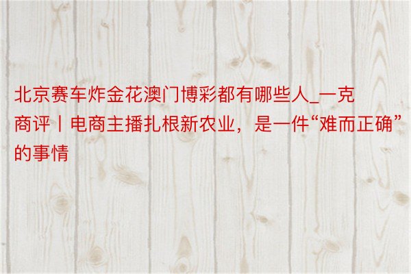 北京赛车炸金花澳门博彩都有哪些人_一克商评丨电商主播扎根新农业，是一件“难而正确”的事情